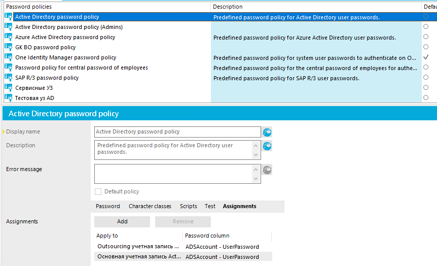 Password policies Active Directory password policy Active Directory password policy (Admins) Azure Active Directory password policy GK 80 password policy One Identity Manager password policy password policy for central password of employees SAP password policy CepsncHEIe Y3 Active Directory password policy Description Predefined password policy for Active Directory user passwords. Predefined password policy for Azure Active Directory user passwords. Predefined password policy for system user passwords to authenticate on O. Predefined password policy for the central password of employees for authe... Predefined password policy for SAP user passwords. o o o o o o o Display name Description Erro r message Assignment Active Directory password policy Predefined password policy for Active Directory user passwords. Cl Default policy Password Character classes Scripts Remove Test Assignments Ap p to Outsourcing ygeTHag yarulcb OCH08Hag yqeTHag 3anncb Act... Passwo rd co umn ADSAccount - UserPassword ADSAccount - UserPassword 